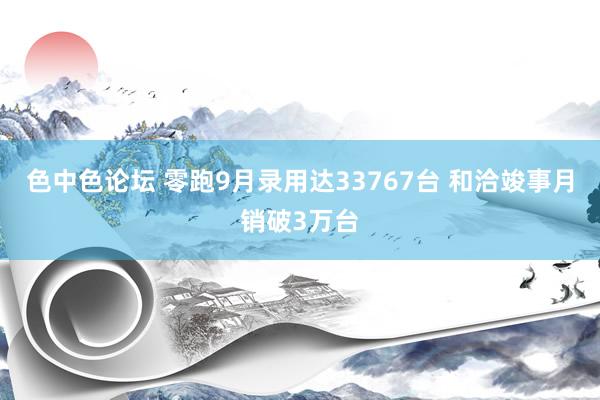 色中色论坛 零跑9月录用达33767台 和洽竣事月销破3万台