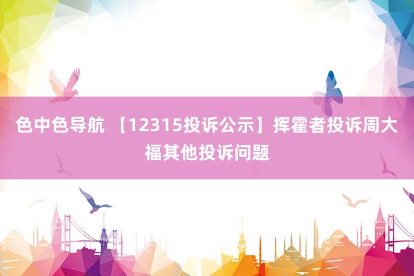 色中色导航 【12315投诉公示】挥霍者投诉周大福其他投诉问题