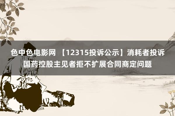 色中色电影网 【12315投诉公示】消耗者投诉国药控股主见者拒不扩展合同商定问题