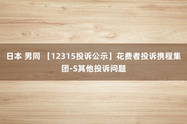 日本 男同 【12315投诉公示】花费者投诉携程集团-S其他投诉问题