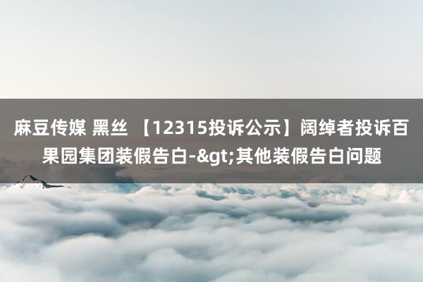 麻豆传媒 黑丝 【12315投诉公示】阔绰者投诉百果园集团装假告白->其他装假告白问题