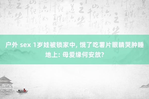 户外 sex 1岁娃被锁家中， 饿了吃薯片眼睛哭肿睡地上: 母爱缘何安放?