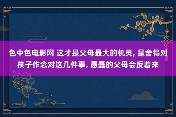 色中色电影网 这才是父母最大的机灵， 是舍得对孩子作念对这几件事， 愚蠢的父母会反着来