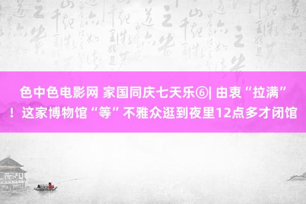 色中色电影网 家国同庆七天乐⑥| 由衷“拉满”！这家博物馆“等”不雅众逛到夜里12点多才闭馆