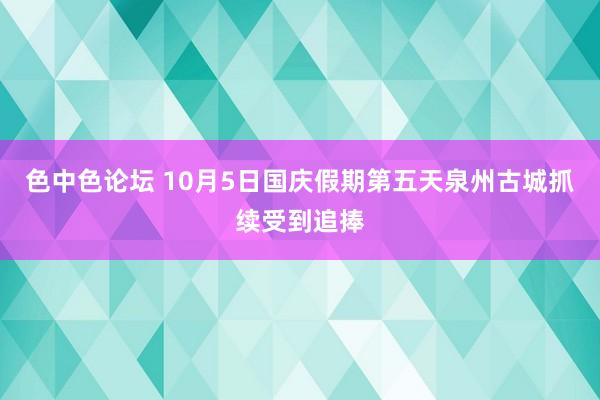 色中色论坛 10月5日国庆假期第五天泉州古城抓续受到追捧