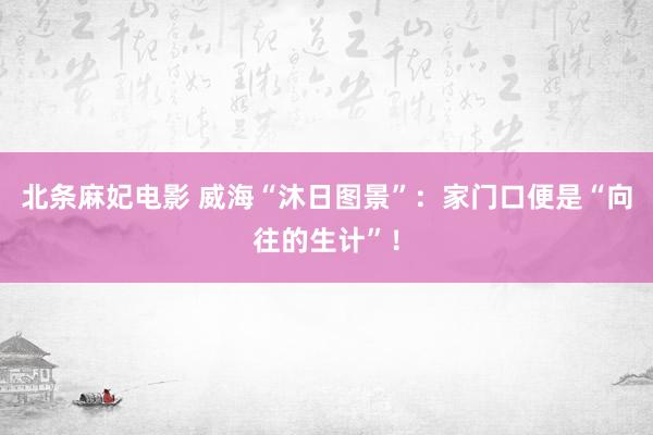 北条麻妃电影 威海“沐日图景”：家门口便是“向往的生计”！