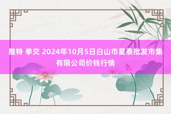 推特 拳交 2024年10月5日白山市星泰批发市集有限公司价钱行情