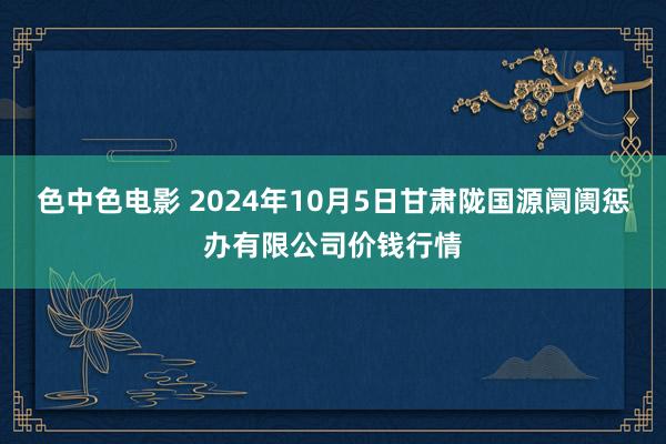 色中色电影 2024年10月5日甘肃陇国源阛阓惩办有限公司价钱行情