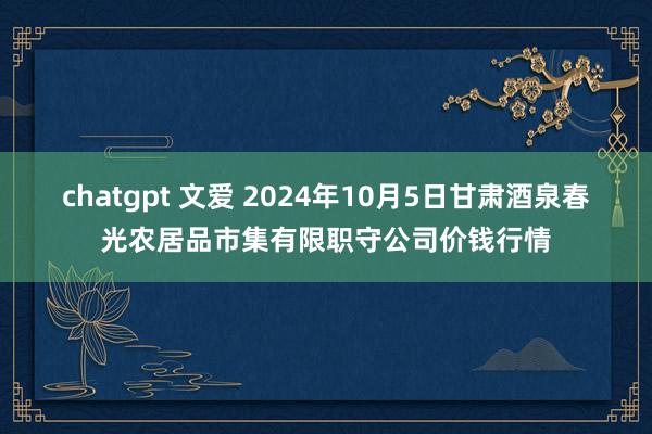 chatgpt 文爱 2024年10月5日甘肃酒泉春光农居品市集有限职守公司价钱行情