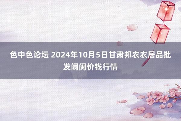 色中色论坛 2024年10月5日甘肃邦农农居品批发阛阓价钱行情