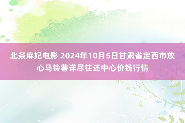 北条麻妃电影 2024年10月5日甘肃省定西市放心马铃薯详尽往还中心价钱行情