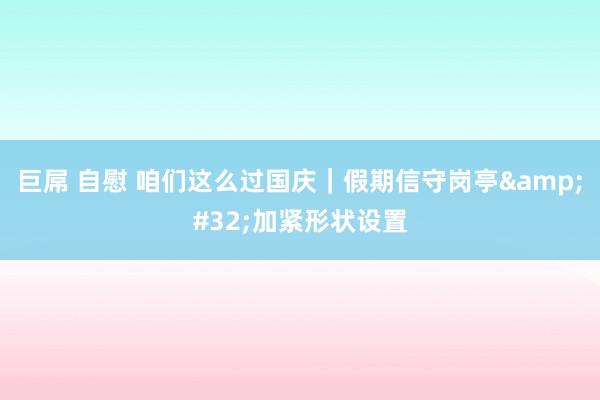 巨屌 自慰 咱们这么过国庆｜假期信守岗亭&#32;加紧形状设置