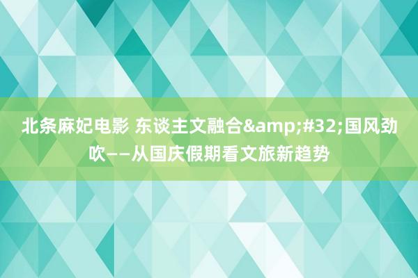 北条麻妃电影 东谈主文融合&#32;国风劲吹——从国庆假期看文旅新趋势