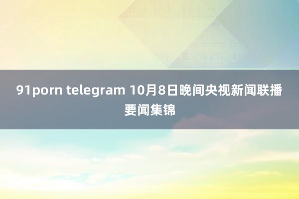 91porn telegram 10月8日晚间央视新闻联播要闻集锦