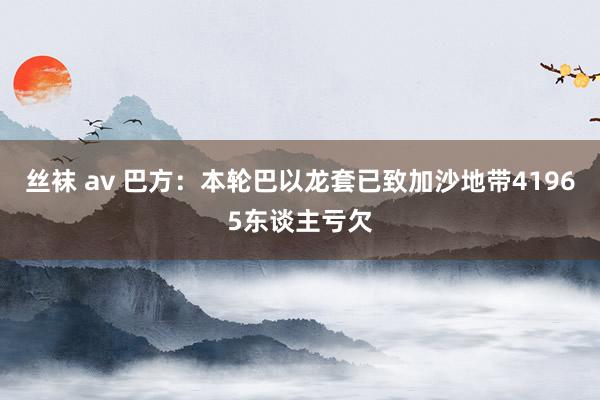 丝袜 av 巴方：本轮巴以龙套已致加沙地带41965东谈主亏欠