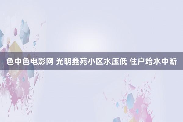 色中色电影网 光明鑫苑小区水压低 住户给水中断