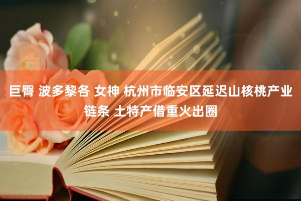 巨臀 波多黎各 女神 杭州市临安区延迟山核桃产业链条 土特产借重火出圈