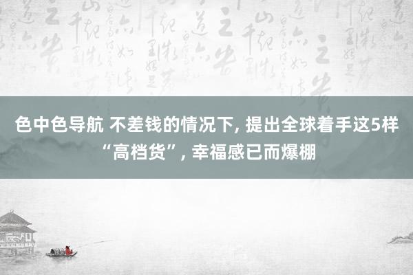 色中色导航 不差钱的情况下， 提出全球着手这5样“高档货”， 幸福感已而爆棚