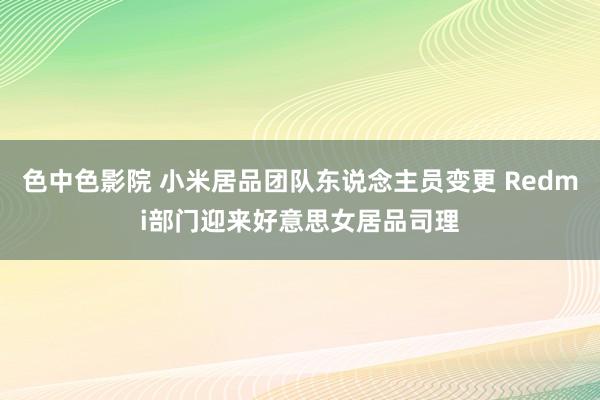 色中色影院 小米居品团队东说念主员变更 Redmi部门迎来好意思女居品司理