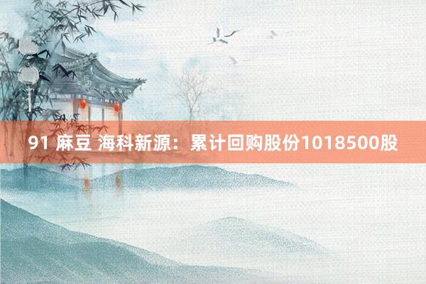 91 麻豆 海科新源：累计回购股份1018500股