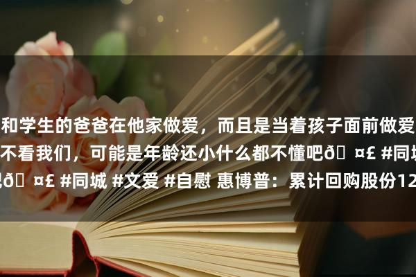 和学生的爸爸在他家做爱，而且是当着孩子面前做爱，太刺激了，孩子完全不看我们，可能是年龄还小什么都不懂吧🤣 #同城 #文爱 #自慰 惠博普：累计回购股份12762900股