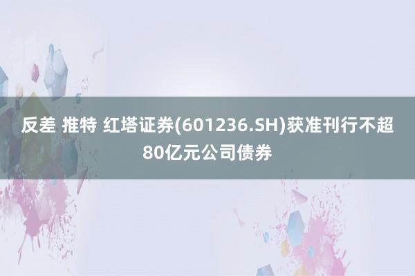 反差 推特 红塔证券(601236.SH)获准刊行不超80亿元公司债券