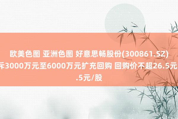 欧美色图 亚洲色图 好意思畅股份(300861.SZ)拟斥3000万元至6000万元扩充回购 回购价不超26.5元/股