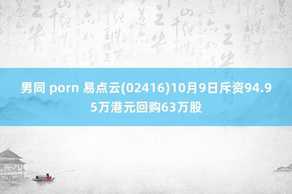 男同 porn 易点云(02416)10月9日斥资94.95万港元回购63万股