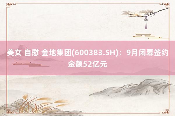 美女 自慰 金地集团(600383.SH)：9月闭幕签约金额52亿元