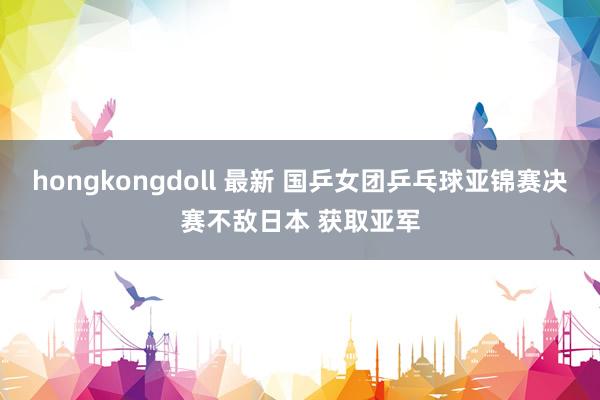 hongkongdoll 最新 国乒女团乒乓球亚锦赛决赛不敌日本 获取亚军