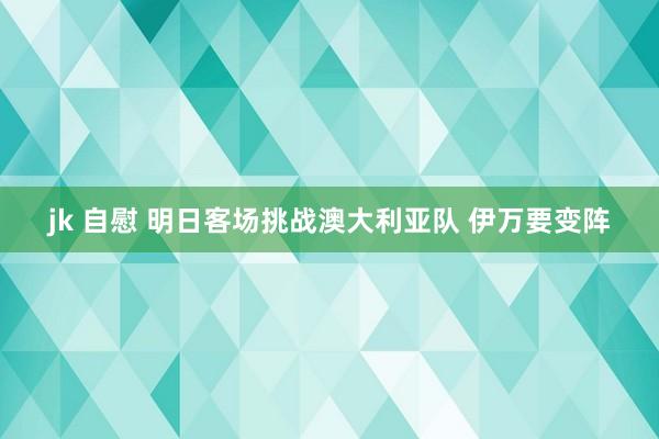 jk 自慰 明日客场挑战澳大利亚队 伊万要变阵