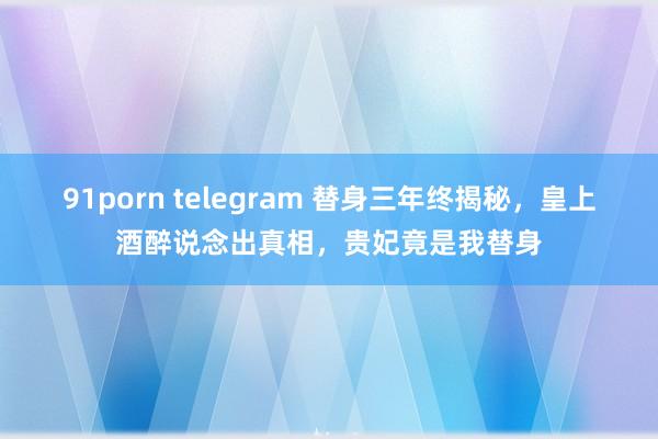 91porn telegram 替身三年终揭秘，皇上酒醉说念出真相，贵妃竟是我替身