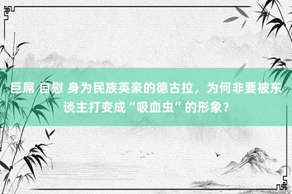 巨屌 自慰 身为民族英豪的德古拉，为何非要被东谈主打变成“吸血虫”的形象？