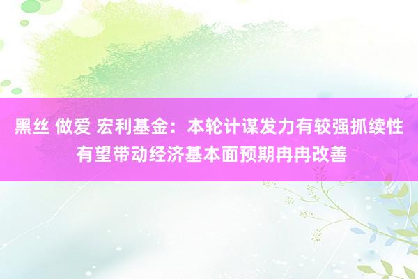 黑丝 做爱 宏利基金：本轮计谋发力有较强抓续性 有望带动经济基本面预期冉冉改善