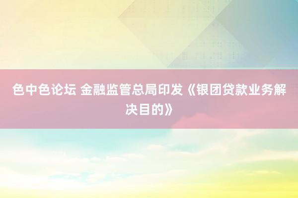 色中色论坛 金融监管总局印发《银团贷款业务解决目的》