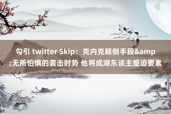 勾引 twitter Skip：克内克颠倒手段&无所怕惧的袭击时势 他将成湖东谈主蹙迫要素