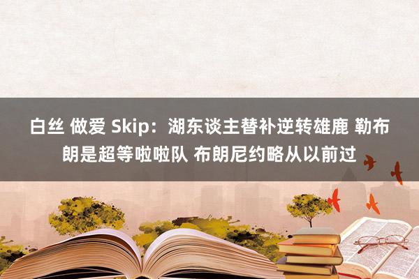 白丝 做爱 Skip：湖东谈主替补逆转雄鹿 勒布朗是超等啦啦队 布朗尼约略从以前过