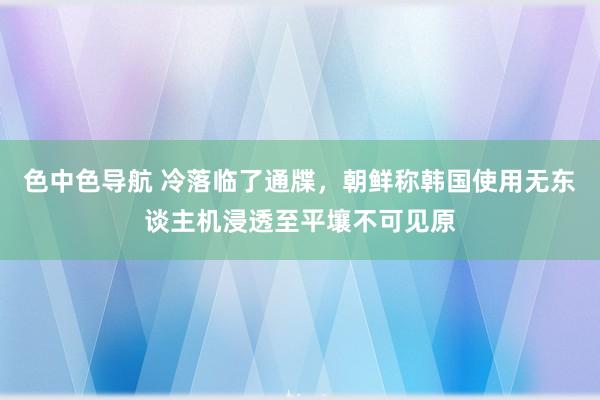 色中色导航 冷落临了通牒，朝鲜称韩国使用无东谈主机浸透至平壤不可见原