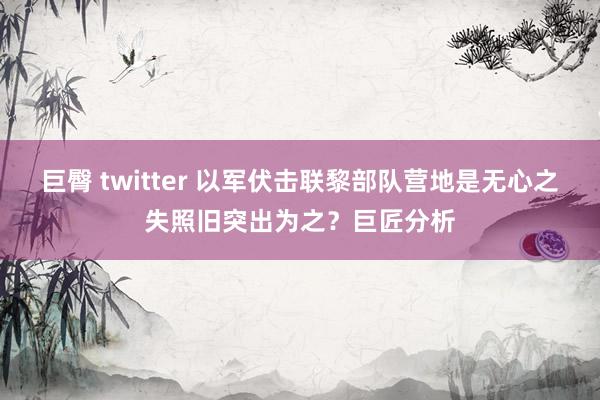 巨臀 twitter 以军伏击联黎部队营地是无心之失照旧突出为之？巨匠分析