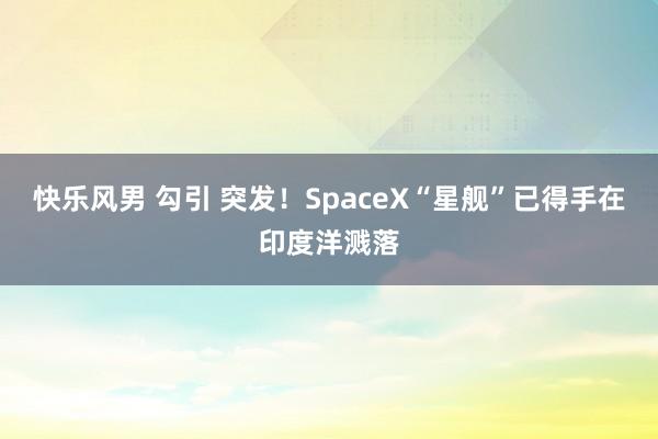 快乐风男 勾引 突发！SpaceX“星舰”已得手在印度洋溅落