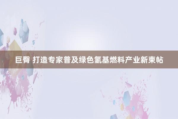 巨臀 打造专家普及绿色氢基燃料产业新柬帖