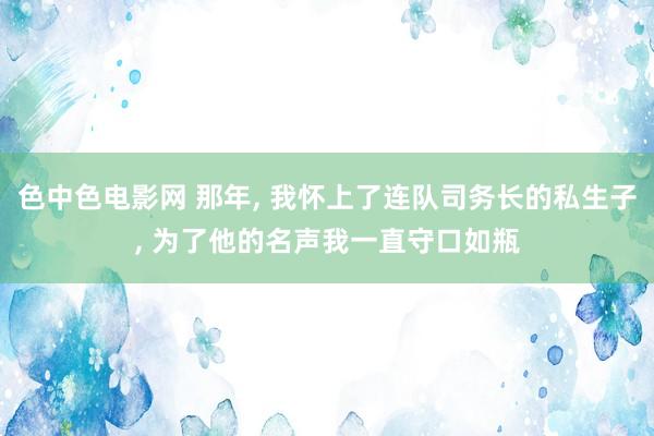 色中色电影网 那年， 我怀上了连队司务长的私生子， 为了他的名声我一直守口如瓶