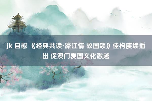 jk 自慰 《经典共读·濠江情 故国颂》佳构赓续播出 促澳门爱国文化激越