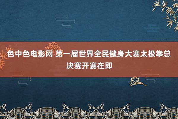 色中色电影网 第一届世界全民健身大赛太极拳总决赛开赛在即