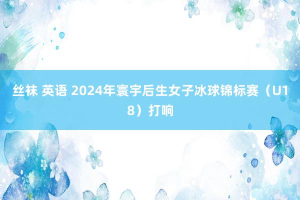 丝袜 英语 2024年寰宇后生女子冰球锦标赛（U18）打响