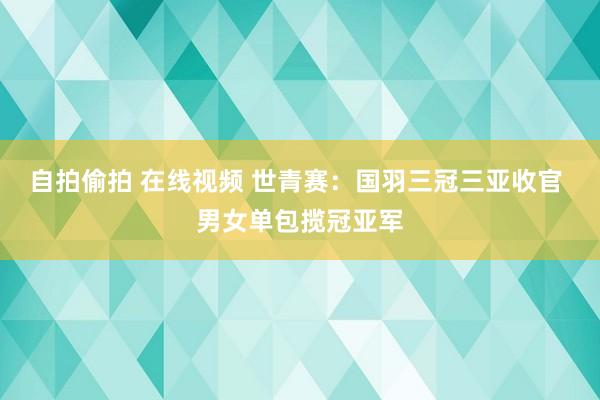 自拍偷拍 在线视频 世青赛：国羽三冠三亚收官 男女单包揽冠亚军