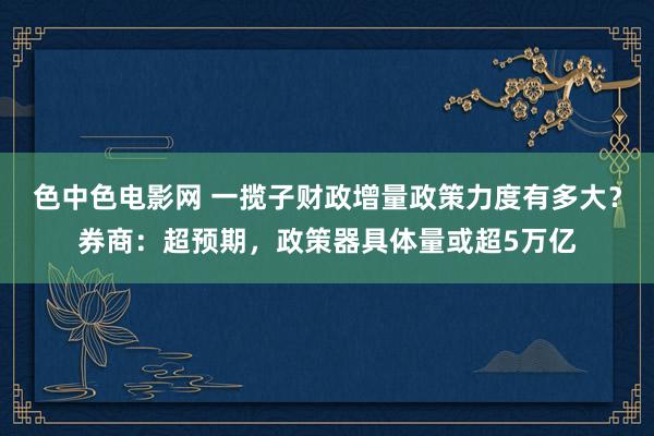 色中色电影网 一揽子财政增量政策力度有多大？券商：超预期，政策器具体量或超5万亿