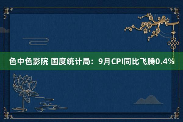 色中色影院 国度统计局：9月CPI同比飞腾0.4%