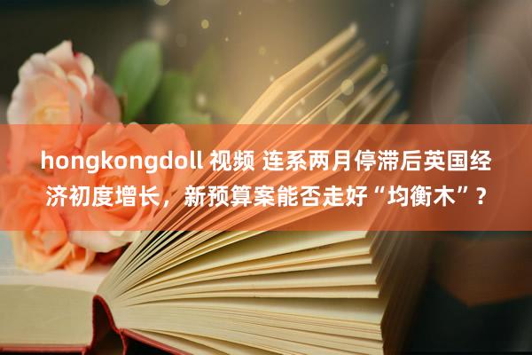 hongkongdoll 视频 连系两月停滞后英国经济初度增长，新预算案能否走好“均衡木”？