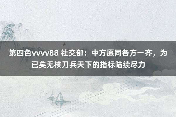 第四色vvvv88 社交部：中方愿同各方一齐，为已矣无核刀兵天下的指标陆续尽力